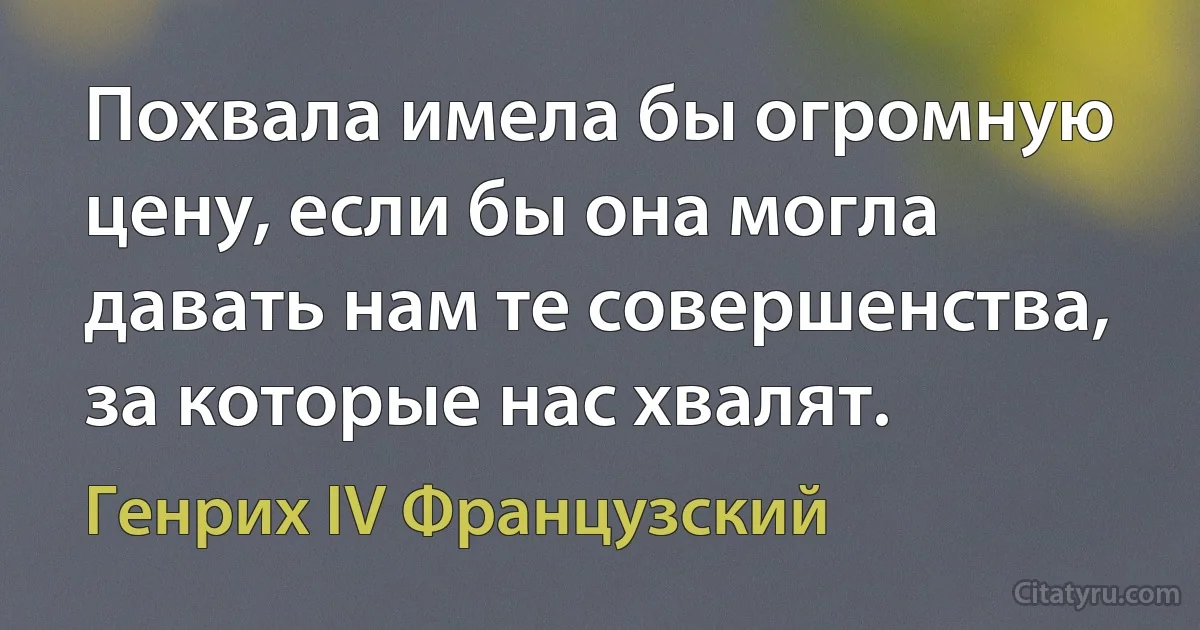 Похвала имела бы огромную цену, если бы она могла давать нам те совершенства, за которые нас хвалят. (Генрих IV Французский)