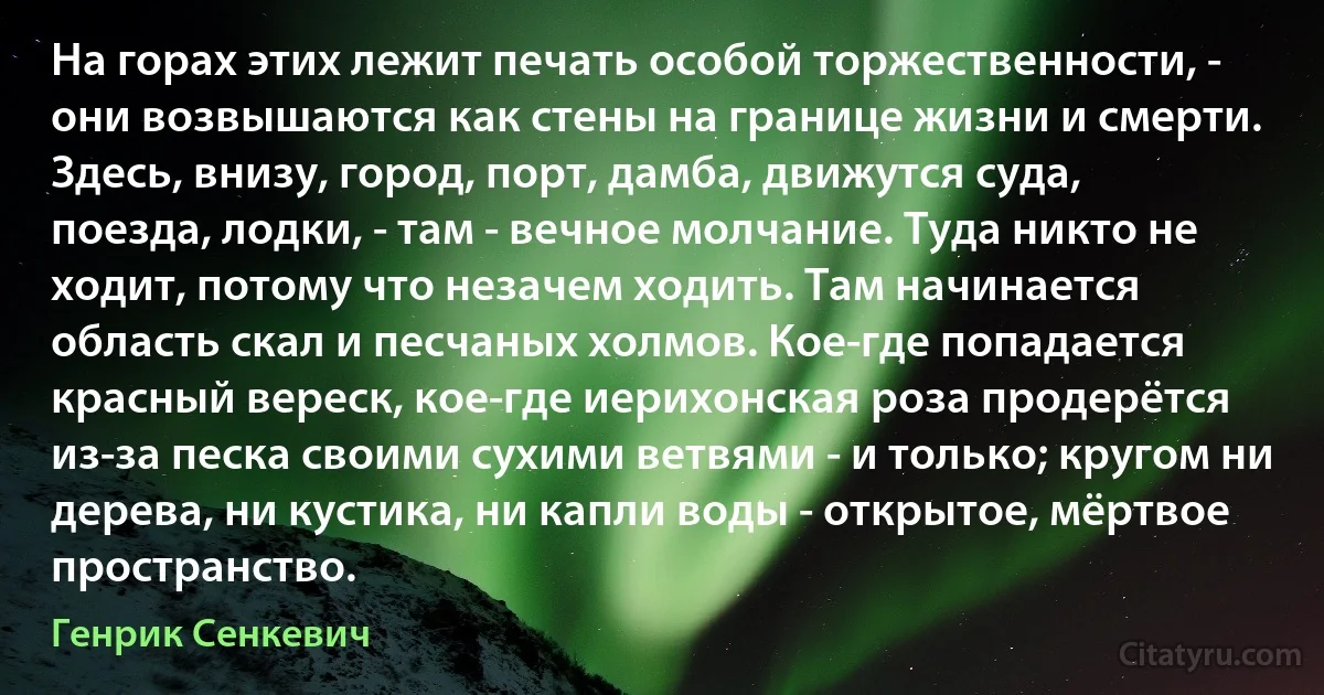 На горах этих лежит печать особой торжественности, - они возвышаются как стены на границе жизни и смерти. Здесь, внизу, город, порт, дамба, движутся суда, поезда, лодки, - там - вечное молчание. Туда никто не ходит, потому что незачем ходить. Там начинается область скал и песчаных холмов. Кое-где попадается красный вереск, кое-где иерихонская роза продерётся из-за песка своими сухими ветвями - и только; кругом ни дерева, ни кустика, ни капли воды - открытое, мёртвое пространство. (Генрик Сенкевич)