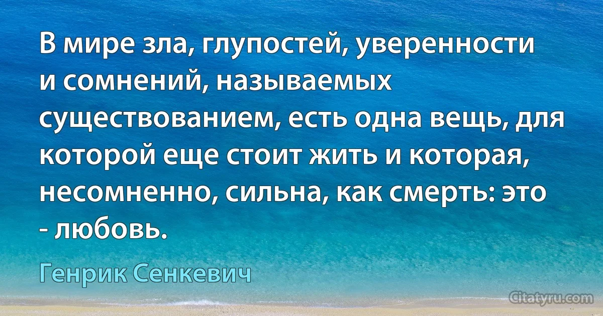 В мире зла, глупостей, уверенности и сомнений, называемых существованием, есть одна вещь, для которой еще стоит жить и которая, несомненно, сильна, как смерть: это - любовь. (Генрик Сенкевич)