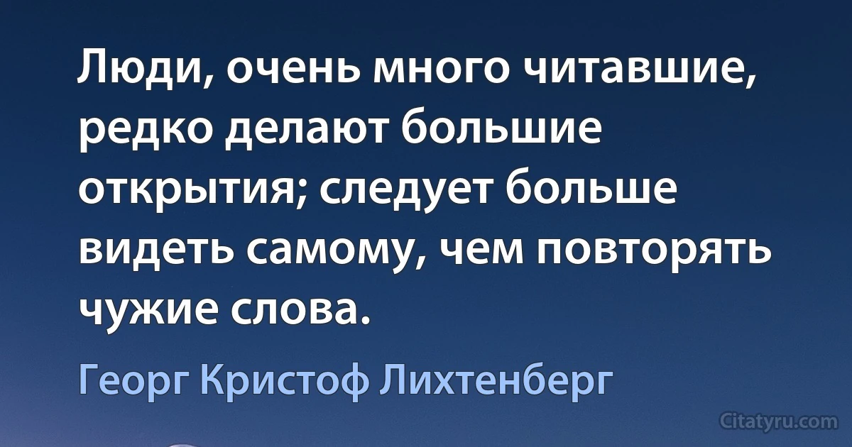 Люди, очень много читавшие, редко делают большие открытия; следует больше видеть самому, чем повторять чужие слова. (Георг Кристоф Лихтенберг)