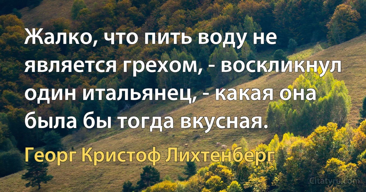 Жалко, что пить воду не является грехом, - воскликнул один итальянец, - какая она была бы тогда вкусная. (Георг Кристоф Лихтенберг)