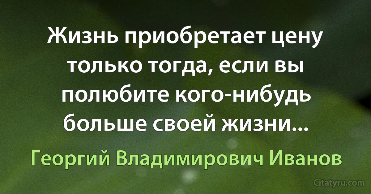 Жизнь приобретает цену только тогда, если вы полюбите кого-нибудь больше своей жизни... (Георгий Владимирович Иванов)