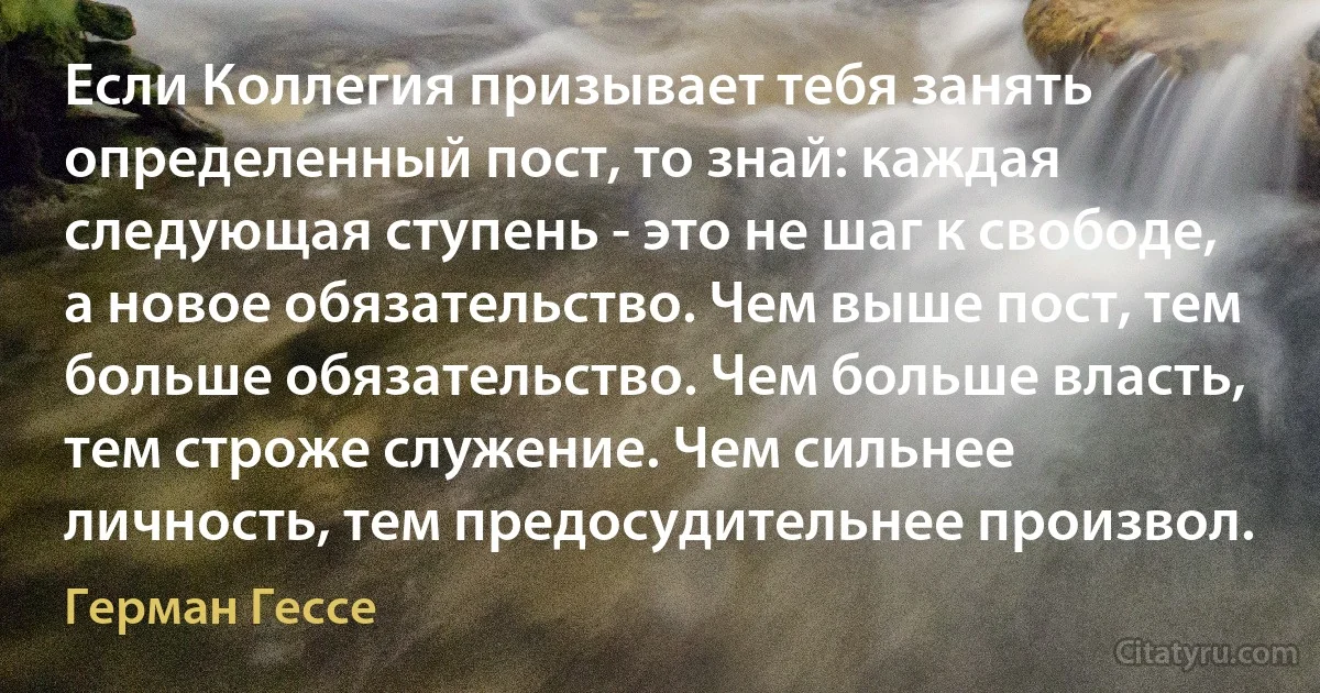 Если Коллегия призывает тебя занять определенный пост, то знай: каждая следующая ступень - это не шаг к свободе, а новое обязательство. Чем выше пост, тем больше обязательство. Чем больше власть, тем строже служение. Чем сильнее личность, тем предосудительнее произвол. (Герман Гессе)