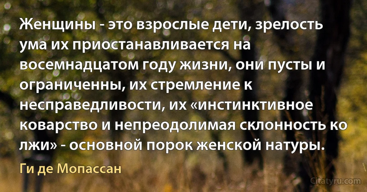 Женщины - это взрослые дети, зрелость ума их приостанавливается на восемнадцатом году жизни, они пусты и ограниченны, их стремление к несправедливости, их «инстинктивное коварство и непреодолимая склонность ко лжи» - основной порок женской натуры. (Ги де Мопассан)