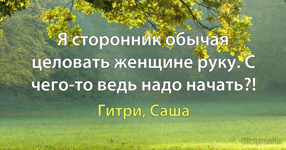 Я сторонник обычая целовать женщине руку. С чего-то ведь надо начать?! (Гитри, Саша)