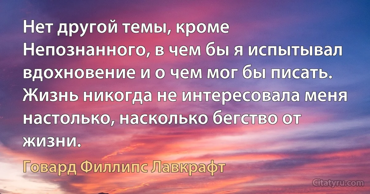 Нет другой темы, кроме Непознанного, в чем бы я испытывал вдохновение и о чем мог бы писать. Жизнь никогда не интересовала меня настолько, насколько бегство от жизни. (Говард Филлипс Лавкрафт)