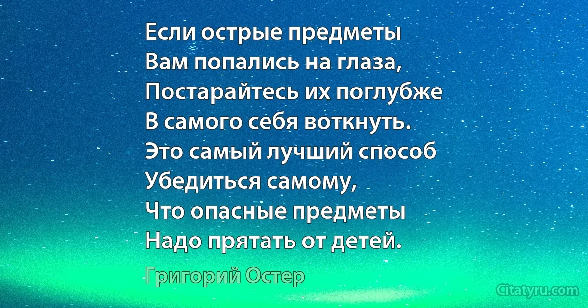 Если острые предметы
Вам попались на глаза,
Постарайтесь их поглубже
В самого себя воткнуть.
Это самый лучший способ
Убедиться самому,
Что опасные предметы
Надо прятать от детей. (Григорий Остер)