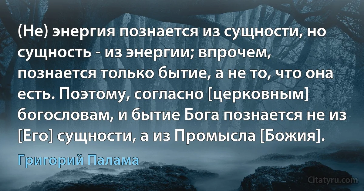 (Не) энергия познается из сущности, но сущность - из энергии; впрочем, познается только бытие, а не то, что она есть. Поэтому, согласно [церковным] богословам, и бытие Бога познается не из [Его] сущности, а из Промысла [Божия]. (Григорий Палама)