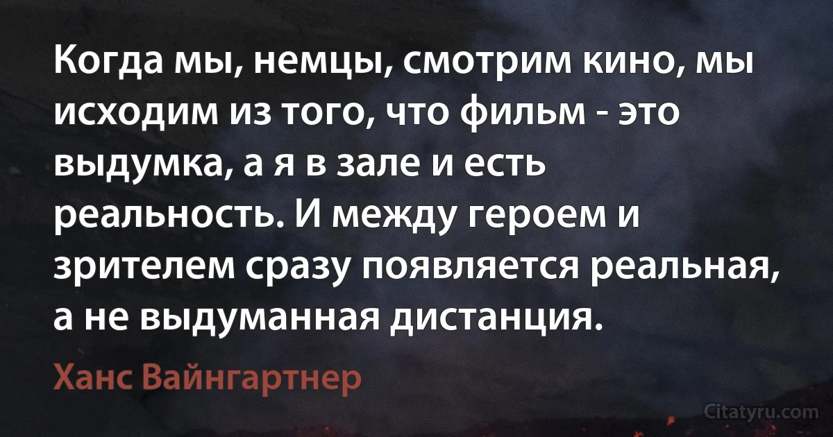 Когда мы, немцы, смотрим кино, мы исходим из того, что фильм - это выдумка, а я в зале и есть реальность. И между героем и зрителем сразу появляется реальная, а не выдуманная дистанция. (Ханс Вайнгартнер)