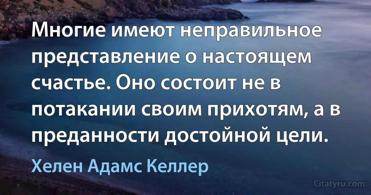 Многие имеют неправильное представление о настоящем счастье. Оно состоит не в потакании своим прихотям, а в преданности достойной цели. (Хелен Адамс Келлер)