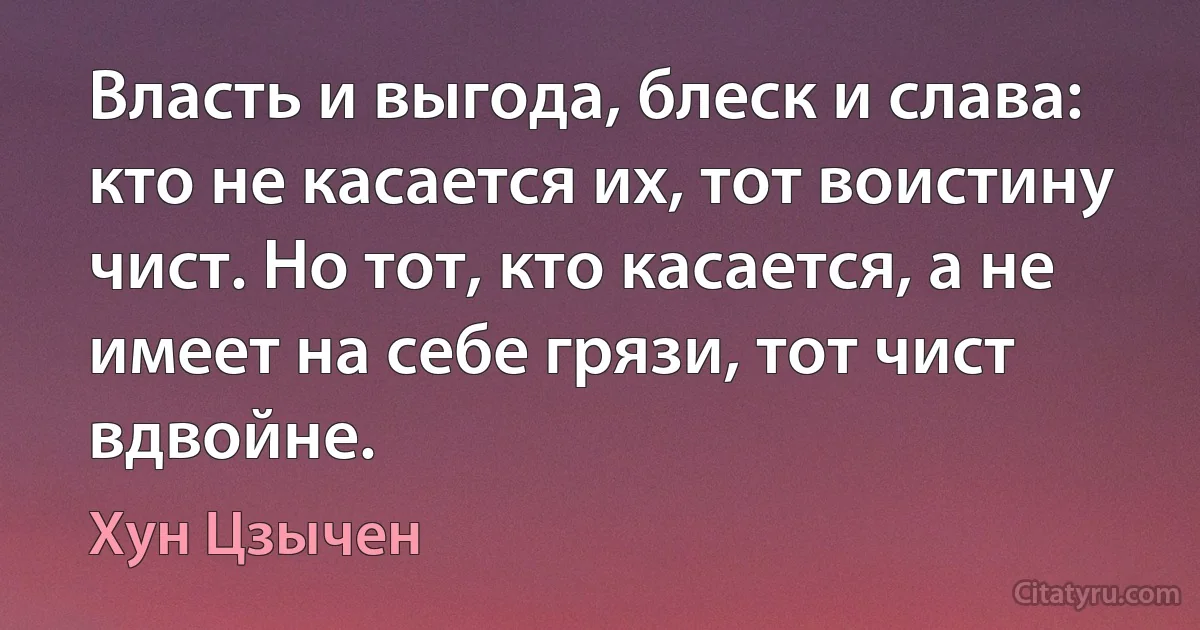 Власть и выгода, блеск и слава: кто не касается их, тот воистину чист. Но тот, кто касается, а не имеет на себе грязи, тот чист вдвойне. (Хун Цзычен)