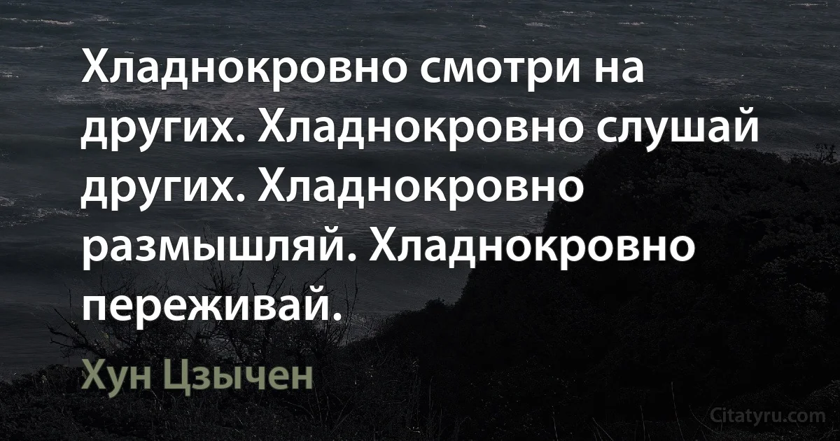 Хладнокровно смотри на других. Хладнокровно слушай других. Хладнокровно размышляй. Хладнокровно переживай. (Хун Цзычен)