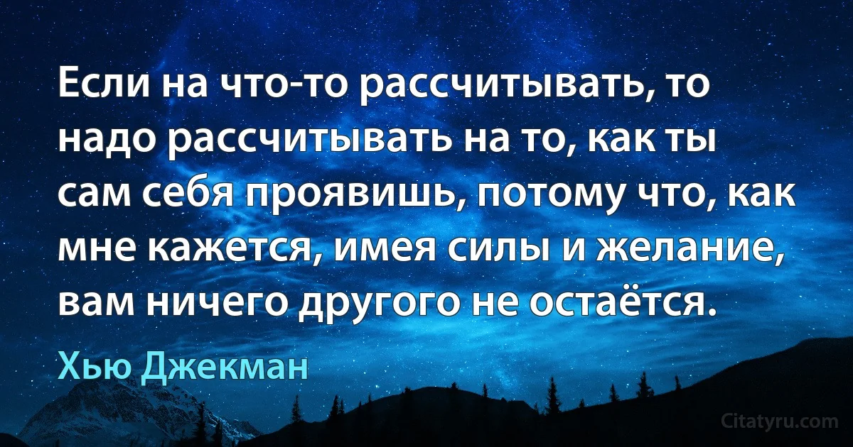 Если на что-то рассчитывать, то надо рассчитывать на то, как ты сам себя проявишь, потому что, как мне кажется, имея силы и желание, вам ничего другого не остаётся. (Хью Джекман)