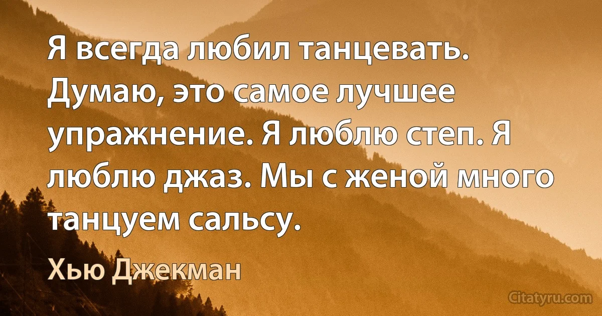 Я всегда любил танцевать. Думаю, это самое лучшее упражнение. Я люблю степ. Я люблю джаз. Мы с женой много танцуем сальсу. (Хью Джекман)