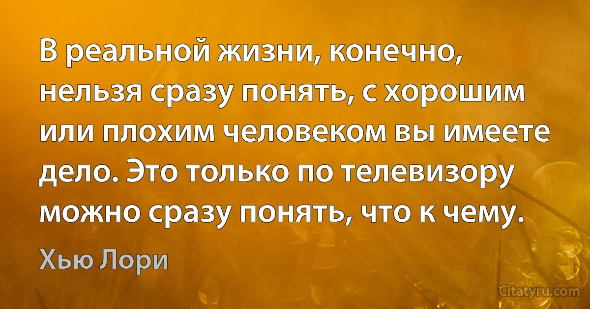 В реальной жизни, конечно, нельзя сразу понять, с хорошим или плохим человеком вы имеете дело. Это только по телевизору можно сразу понять, что к чему. (Хью Лори)