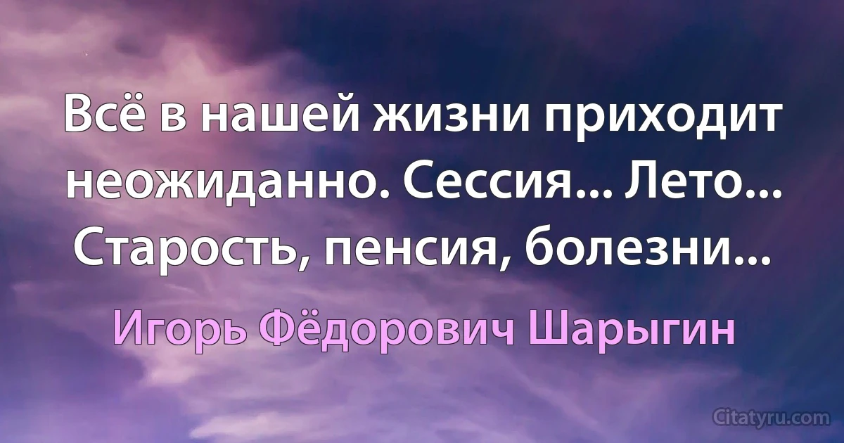 Всё в нашей жизни приходит неожиданно. Сессия... Лето... Старость, пенсия, болезни... (Игорь Фёдорович Шарыгин)