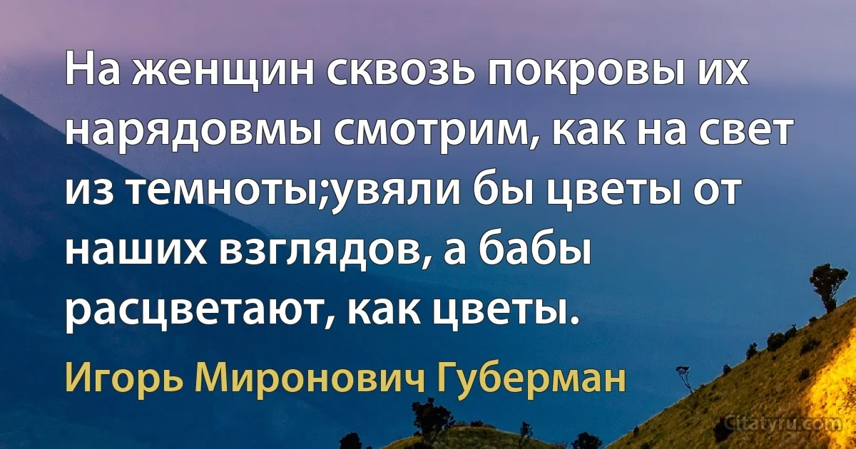 На женщин сквозь покровы их нарядовмы смотрим, как на свет из темноты;увяли бы цветы от наших взглядов, а бабы расцветают, как цветы. (Игорь Миронович Губерман)