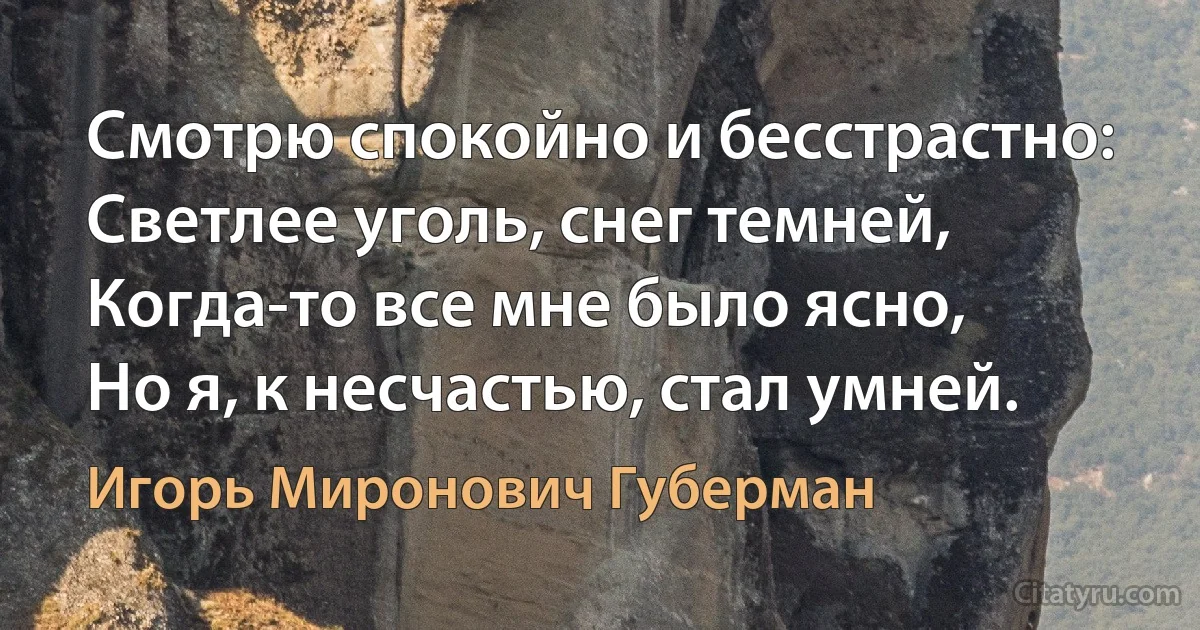 Смотрю спокойно и бесстрастно:
Светлее уголь, снег темней,
Когда-то все мне было ясно,
Но я, к несчастью, стал умней. (Игорь Миронович Губерман)