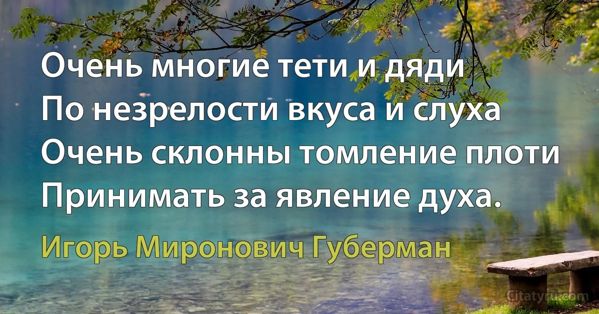 Очень многие тети и дяди 
По незрелости вкуса и слуха
Очень склонны томление плоти
Принимать за явление духа. (Игорь Миронович Губерман)