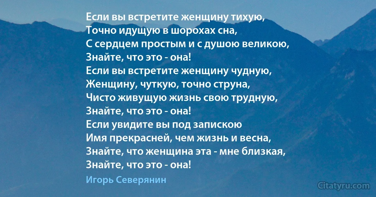 Если вы встретите женщину тихую,
Точно идущую в шорохах сна,
С сердцем простым и с душою великою,
Знайте, что это - она!
Если вы встретите женщину чудную,
Женщину, чуткую, точно струна,
Чисто живущую жизнь свою трудную,
Знайте, что это - она!
Если увидите вы под запискою
Имя прекрасней, чем жизнь и весна,
Знайте, что женщина эта - мне близкая,
Знайте, что это - она! (Игорь Северянин)