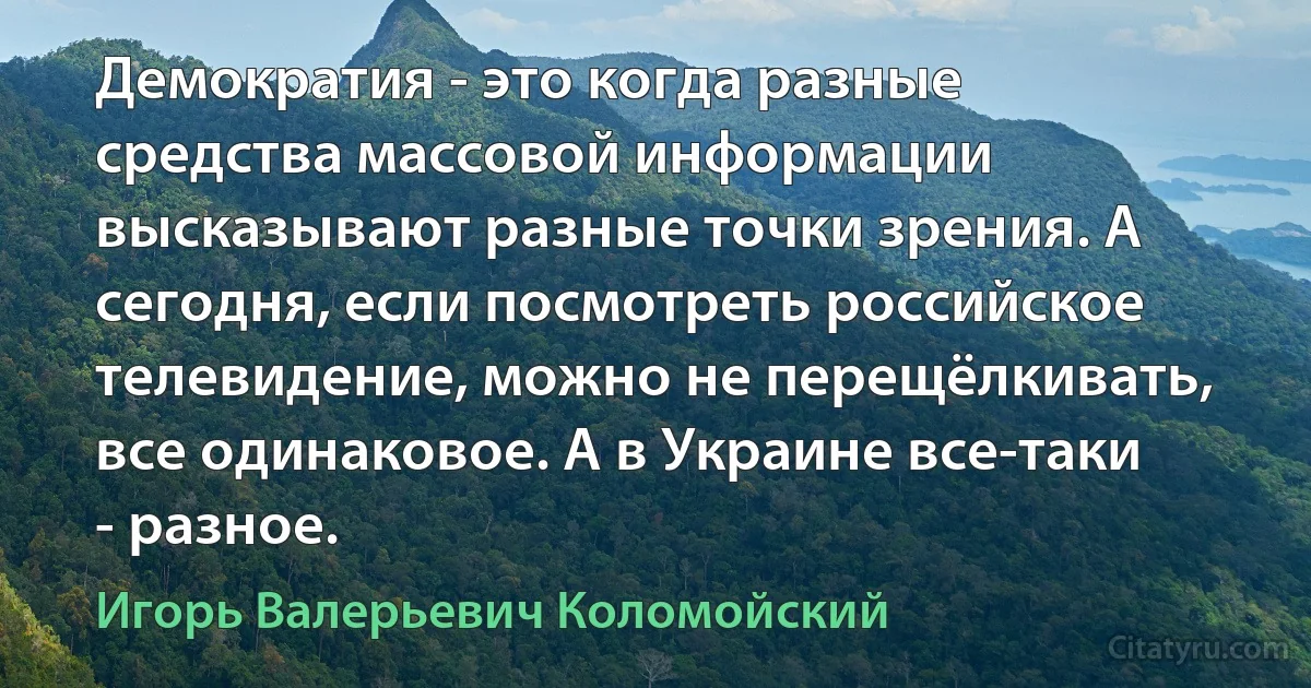 Демократия - это когда разные средства массовой информации высказывают разные точки зрения. А сегодня, если посмотреть российское телевидение, можно не перещёлкивать, все одинаковое. А в Украине все-таки - разное. (Игорь Валерьевич Коломойский)