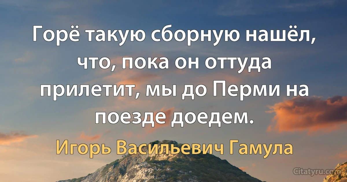 Горё такую сборную нашёл, что, пока он оттуда прилетит, мы до Перми на поезде доедем. (Игорь Васильевич Гамула)