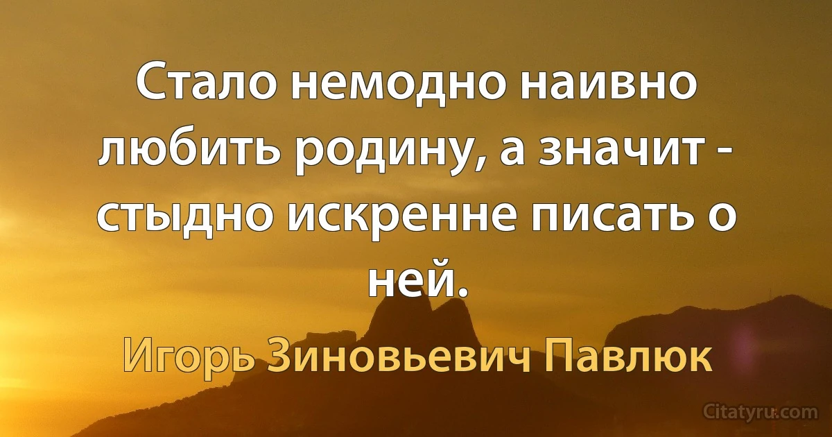 Стало немодно наивно любить родину, а значит - стыдно искренне писать о ней. (Игорь Зиновьевич Павлюк)