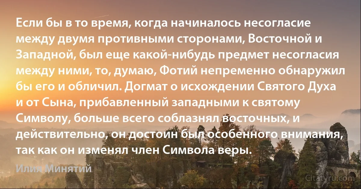 Если бы в то время, когда начиналось несогласие между двумя противными сторонами, Восточной и Западной, был еще какой-нибудь предмет несогласия между ними, то, думаю, Фотий непременно обнаружил бы его и обличил. Догмат о исхождении Святого Духа и от Сына, прибавленный западными к святому Символу, больше всего соблазнял восточных, и действительно, он достоин был особенного внимания, так как он изменял член Символа веры. (Илия Минятий)