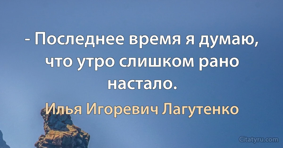 - Последнее время я думаю, что утро слишком рано настало. (Илья Игоревич Лагутенко)