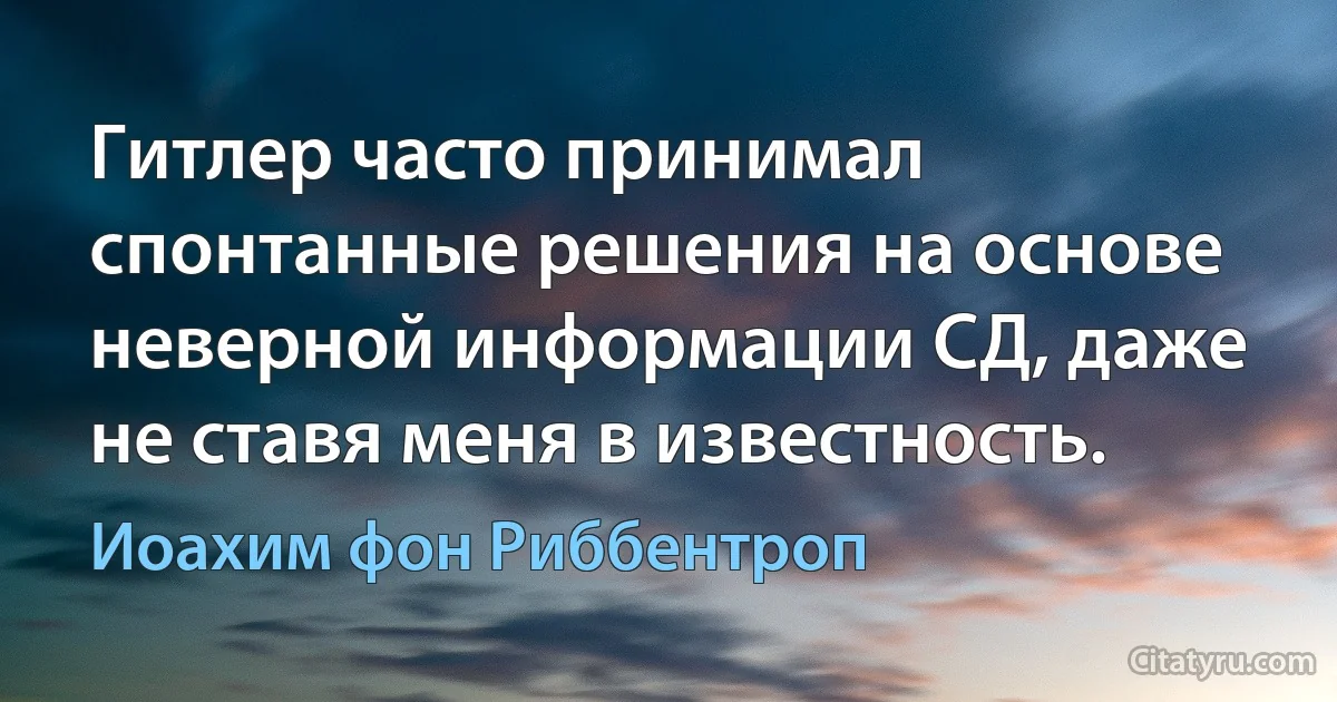 Гитлер часто принимал спонтанные решения на основе неверной информации СД, даже не ставя меня в известность. (Иоахим фон Риббентроп)