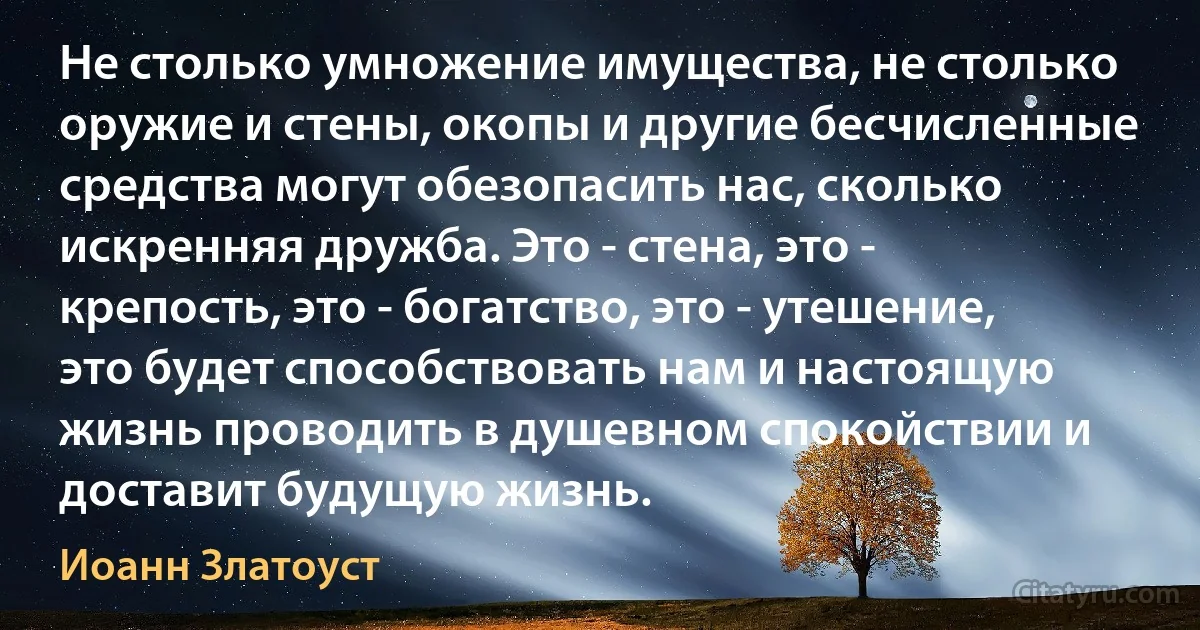 Не столько умножение имущества, не столько оружие и стены, окопы и другие бесчисленные средства могут обезопасить нас, сколько искренняя дружба. Это - стена, это - крепость, это - богатство, это - утешение, это будет способствовать нам и настоящую жизнь проводить в душевном спокойствии и доставит будущую жизнь. (Иоанн Златоуст)