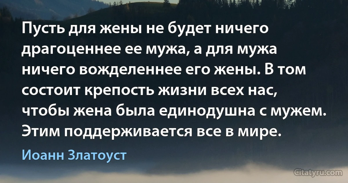 Пусть для жены не будет ничего драгоценнее ее мужа, а для мужа ничего вожделеннее его жены. В том состоит крепость жизни всех нас, чтобы жена была единодушна с мужем. Этим поддерживается все в мире. (Иоанн Златоуст)