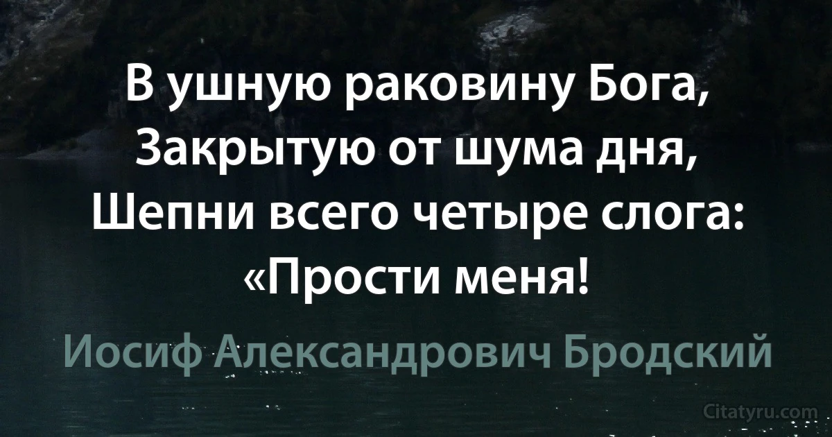 В ушную раковину Бога,
Закрытую от шума дня,
Шепни всего четыре слога:
«Прости меня! (Иосиф Александрович Бродский)