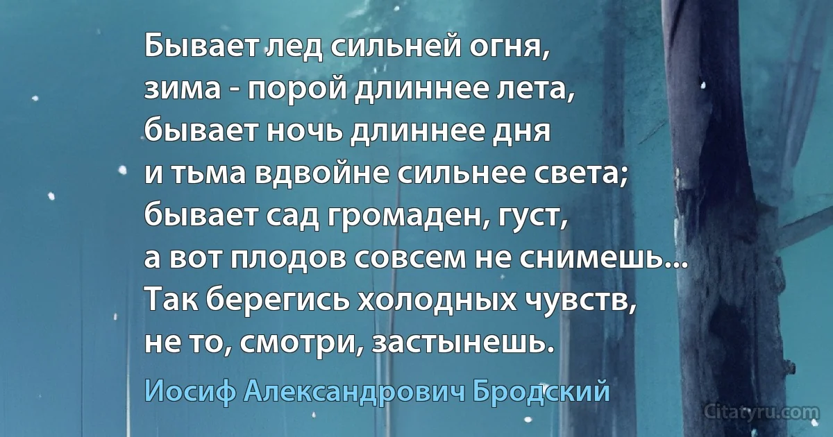 Бывает лед сильней огня,
зима - порой длиннее лета,
бывает ночь длиннее дня
и тьма вдвойне сильнее света;
бывает сад громаден, густ,
а вот плодов совсем не снимешь...
Так берегись холодных чувств,
не то, смотри, застынешь. (Иосиф Александрович Бродский)