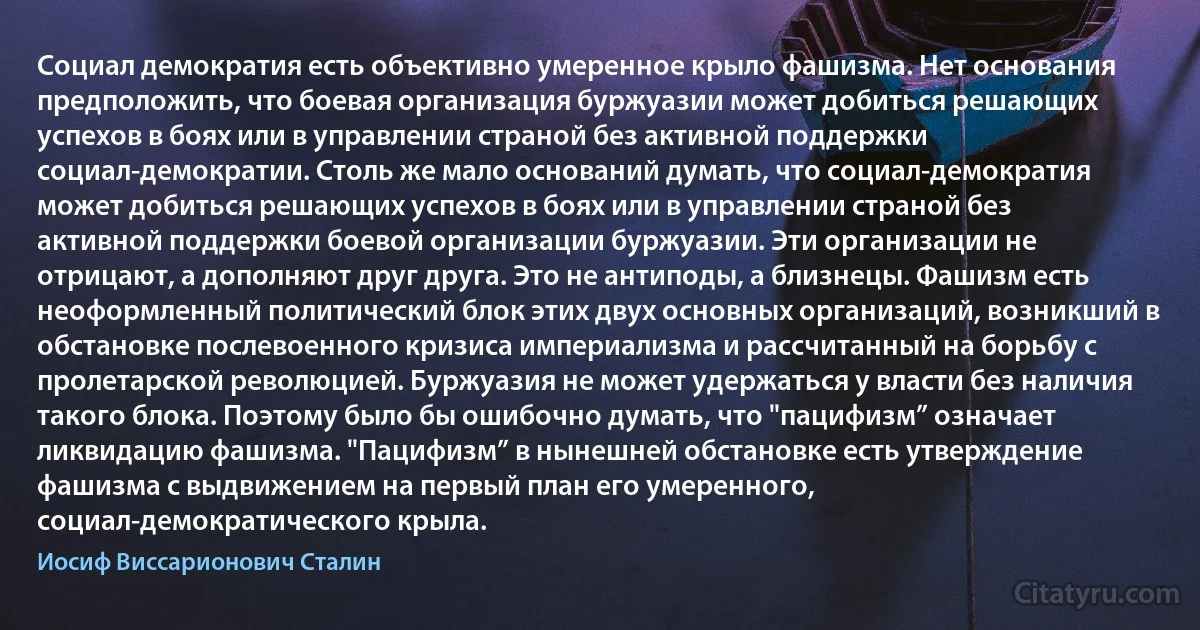 Социал демократия есть объективно умеренное крыло фашизма. Нет основания предположить, что боевая организация буржуазии может добиться решающих успехов в боях или в управлении страной без активной поддержки социал-демократии. Столь же мало оснований думать, что социал-демократия может добиться решающих успехов в боях или в управлении страной без активной поддержки боевой организации буржуазии. Эти организации не отрицают, а дополняют друг друга. Это не антиподы, а близнецы. Фашизм есть неоформленный политический блок этих двух основных организаций, возникший в обстановке послевоенного кризиса империализма и рассчитанный на борьбу с пролетарской революцией. Буржуазия не может удержаться у власти без наличия такого блока. Поэтому было бы ошибочно думать, что "пацифизм” означает ликвидацию фашизма. "Пацифизм” в нынешней обстановке есть утверждение фашизма с выдвижением на первый план его умеренного, социал-демократического крыла. (Иосиф Виссарионович Сталин)