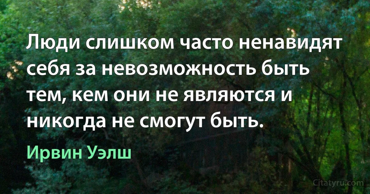 Люди слишком часто ненавидят себя за невозможность быть тем, кем они не являются и никогда не смогут быть. (Ирвин Уэлш)