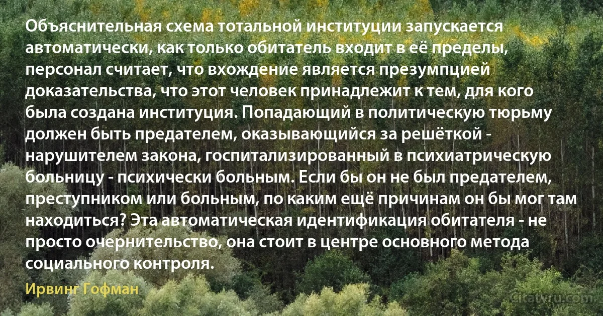 Объяснительная схема тотальной институции запускается автоматически, как только обитатель входит в её пределы, персонал считает, что вхождение является презумпцией доказательства, что этот человек принадлежит к тем, для кого была создана институция. Попадающий в политическую тюрьму должен быть предателем, оказывающийся за решёткой - нарушителем закона, госпитализированный в психиатрическую больницу - психически больным. Если бы он не был предателем, преступником или больным, по каким ещё причинам он бы мог там находиться? Эта автоматическая идентификация обитателя - не просто очернительство, она стоит в центре основного метода социального контроля. (Ирвинг Гофман)