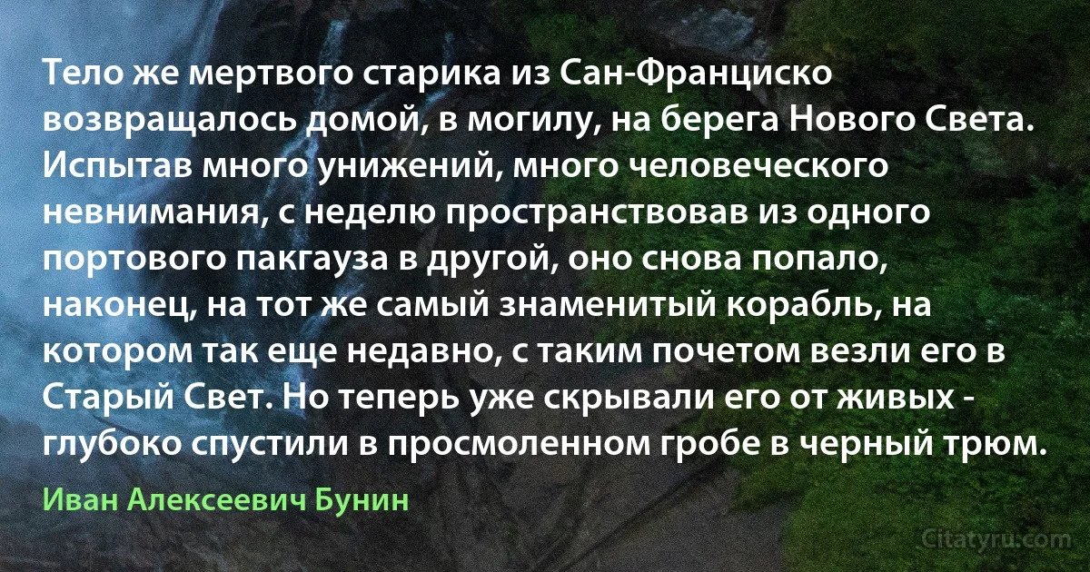 Тело же мертвого старика из Сан-Франциско возвращалось домой, в могилу, на берега Нового Света. Испытав много унижений, много человеческого невнимания, с неделю пространствовав из одного портового пакгауза в другой, оно снова попало, наконец, на тот же самый знаменитый корабль, на котором так еще недавно, с таким почетом везли его в Старый Свет. Но теперь уже скрывали его от живых - глубоко спустили в просмоленном гробе в черный трюм. (Иван Алексеевич Бунин)