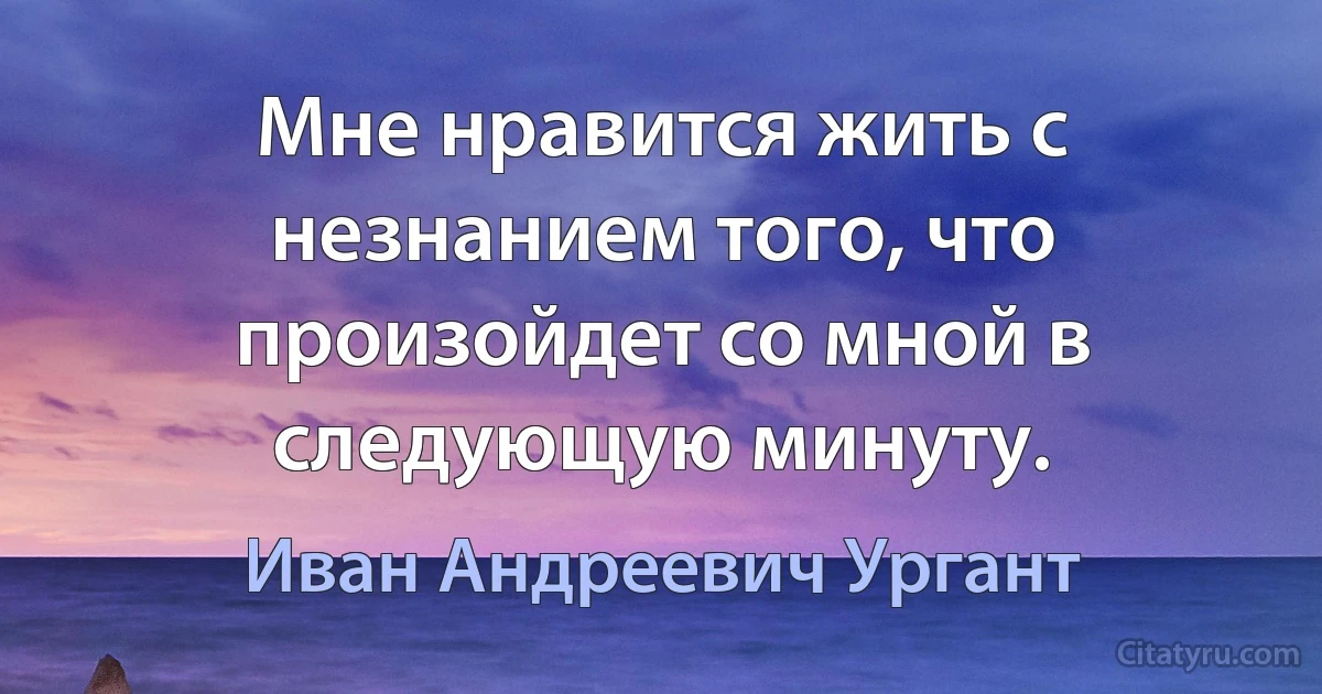 Мне нравится жить с незнанием того, что произойдет со мной в следующую минуту. (Иван Андреевич Ургант)