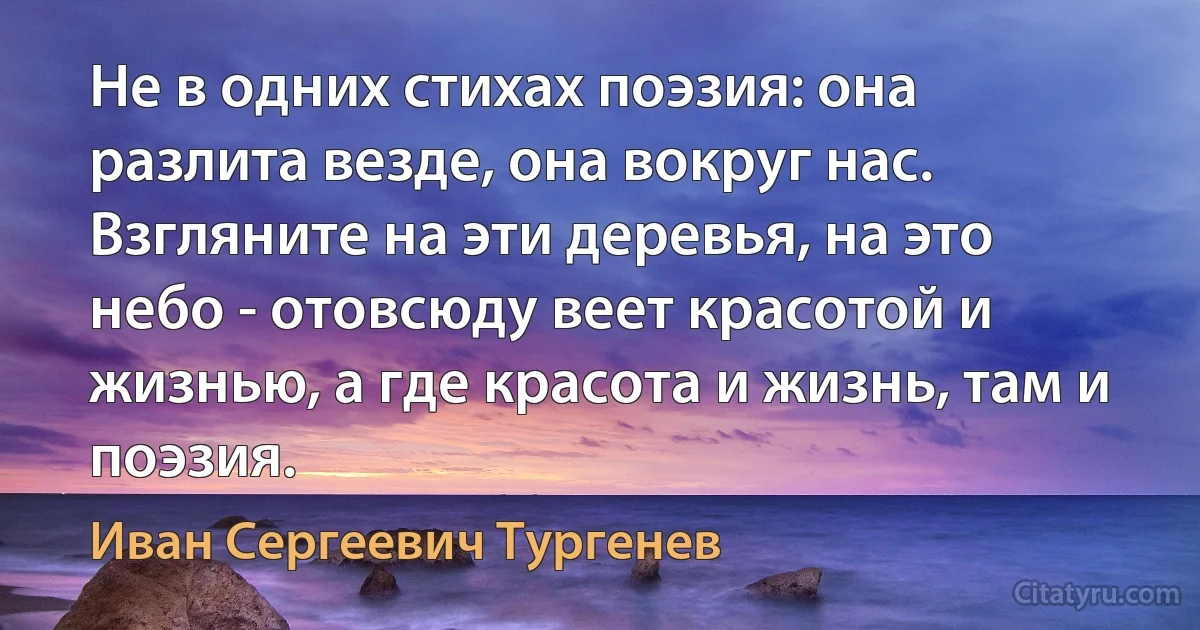 Не в одних стихах поэзия: она разлита везде, она вокруг нас. Взгляните на эти деревья, на это небо - отовсюду веет красотой и жизнью, а где красота и жизнь, там и поэзия. (Иван Сергеевич Тургенев)