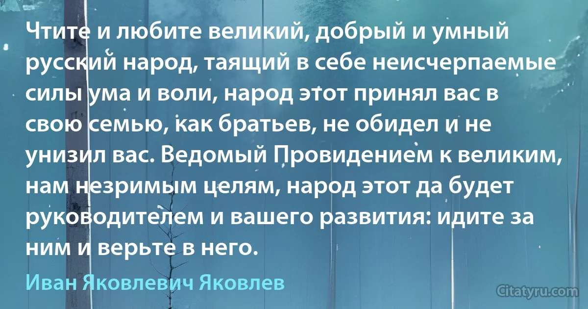 Чтите и любите великий, добрый и умный русский народ, таящий в себе неисчерпаемые силы ума и воли, народ этот принял вас в свою семью, как братьев, не обидел и не унизил вас. Ведомый Провидением к великим, нам незримым целям, народ этот да будет руководителем и вашего развития: идите за ним и верьте в него. (Иван Яковлевич Яковлев)