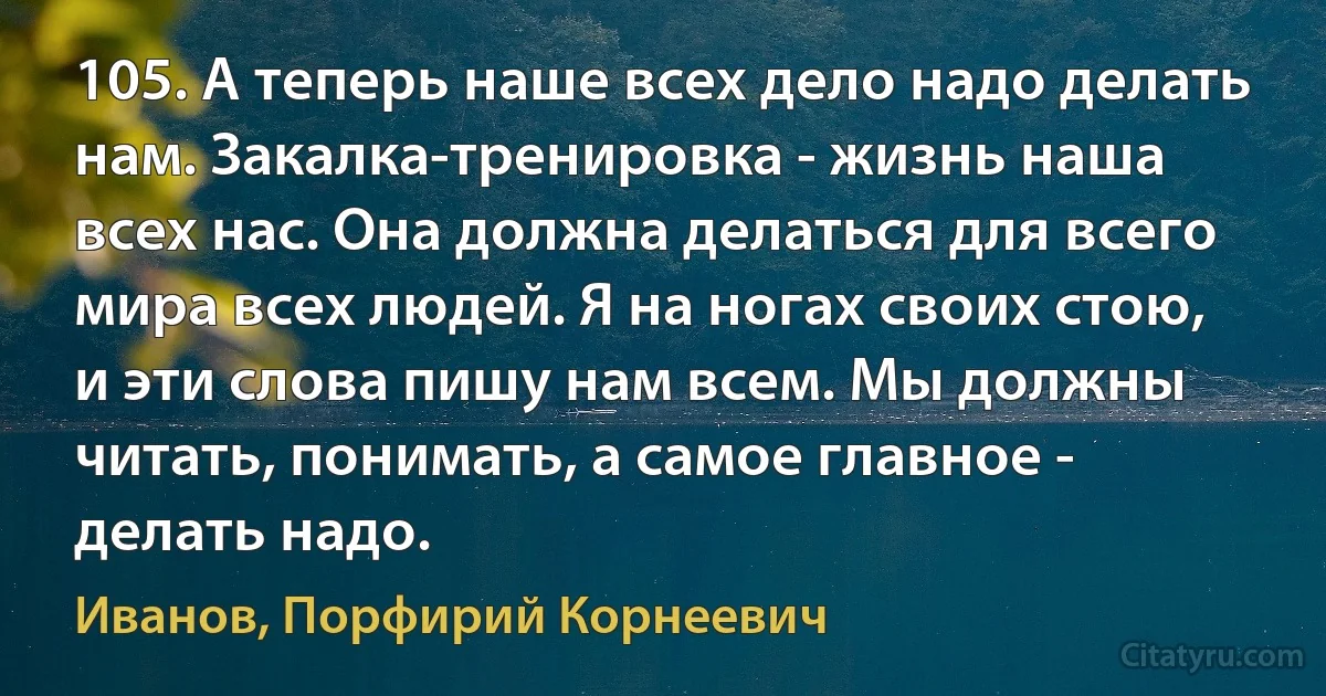 105. А теперь наше всех дело надо делать нам. Закалка-тренировка - жизнь наша всех нас. Она должна делаться для всего мира всех людей. Я на ногах своих стою, и эти слова пишу нам всем. Мы должны читать, понимать, а самое главное - делать надо. (Иванов, Порфирий Корнеевич)