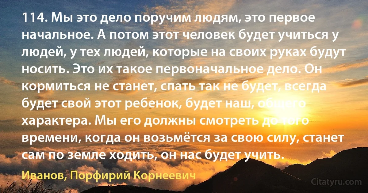 114. Мы это дело поручим людям, это первое начальное. А потом этот человек будет учиться у людей, у тех людей, которые на своих руках будут носить. Это их такое первоначальное дело. Он кормиться не станет, спать так не будет, всегда будет свой этот ребенок, будет наш, общего характера. Мы его должны смотреть до того времени, когда он возьмётся за свою силу, станет сам по земле ходить, он нас будет учить. (Иванов, Порфирий Корнеевич)