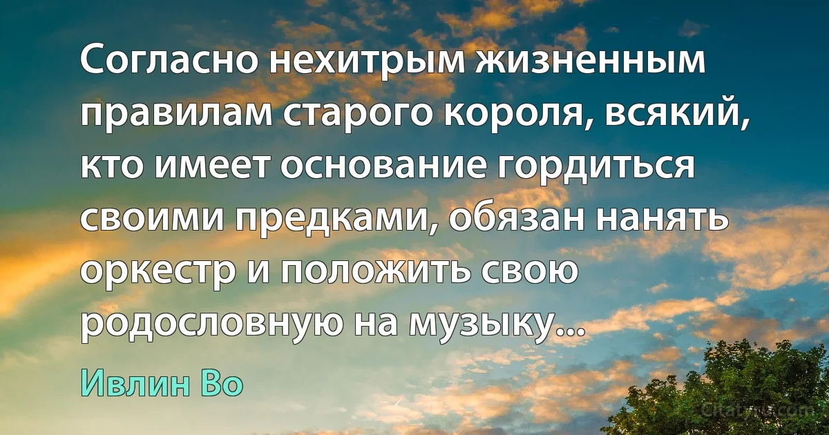 Согласно нехитрым жизненным правилам старого короля, всякий, кто имеет основание гордиться своими предками, обязан нанять оркестр и положить свою родословную на музыку... (Ивлин Во)