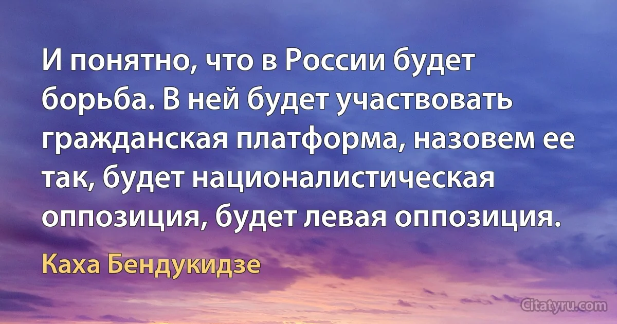 И понятно, что в России будет борьба. В ней будет участвовать гражданская платформа, назовем ее так, будет националистическая оппозиция, будет левая оппозиция. (Каха Бендукидзе)