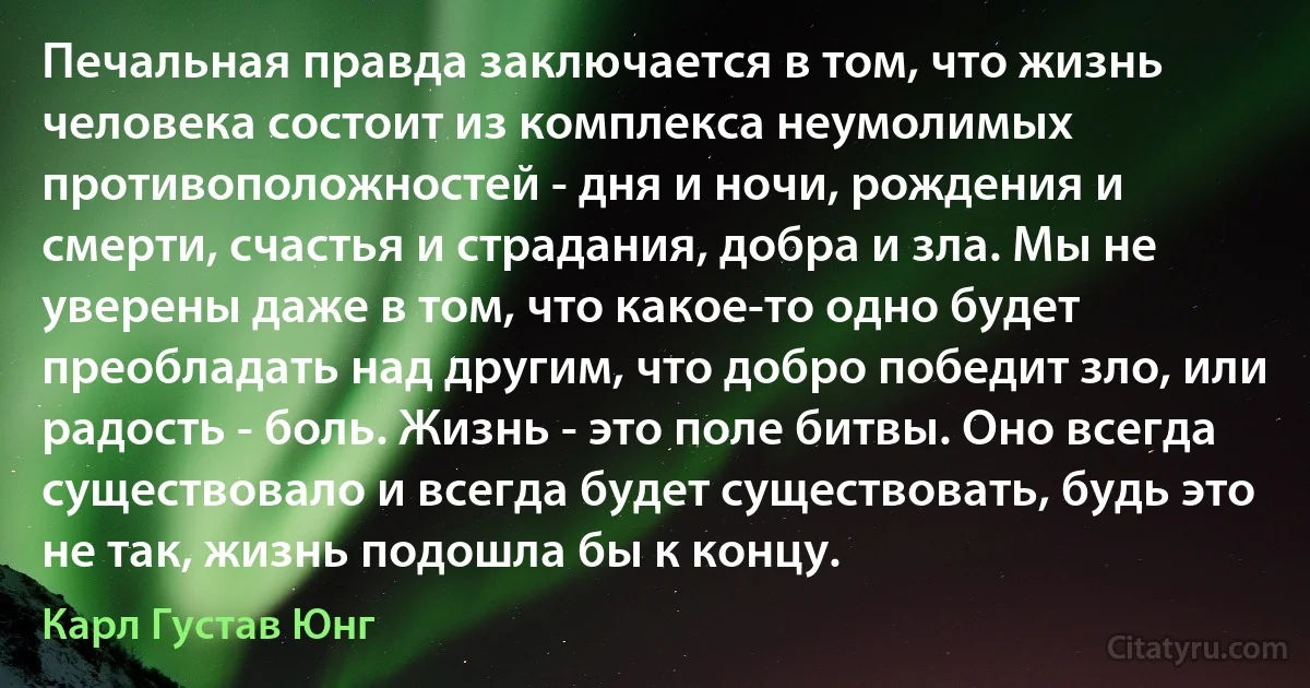 Печальная правда заключается в том, что жизнь человека состоит из комплекса неумолимых противоположностей - дня и ночи, рождения и смерти, счастья и страдания, добра и зла. Мы не уверены даже в том, что какое-то одно будет преобладать над другим, что добро победит зло, или радость - боль. Жизнь - это поле битвы. Оно всегда существовало и всегда будет существовать, будь это не так, жизнь подошла бы к концу. (Карл Густав Юнг)