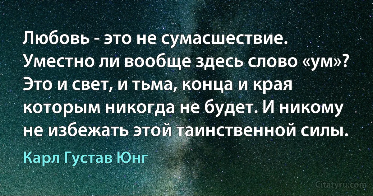 Любовь - это не сумасшествие. Уместно ли вообще здесь слово «ум»? Это и свет, и тьма, конца и края которым никогда не будет. И никому не избежать этой таинственной силы. (Карл Густав Юнг)