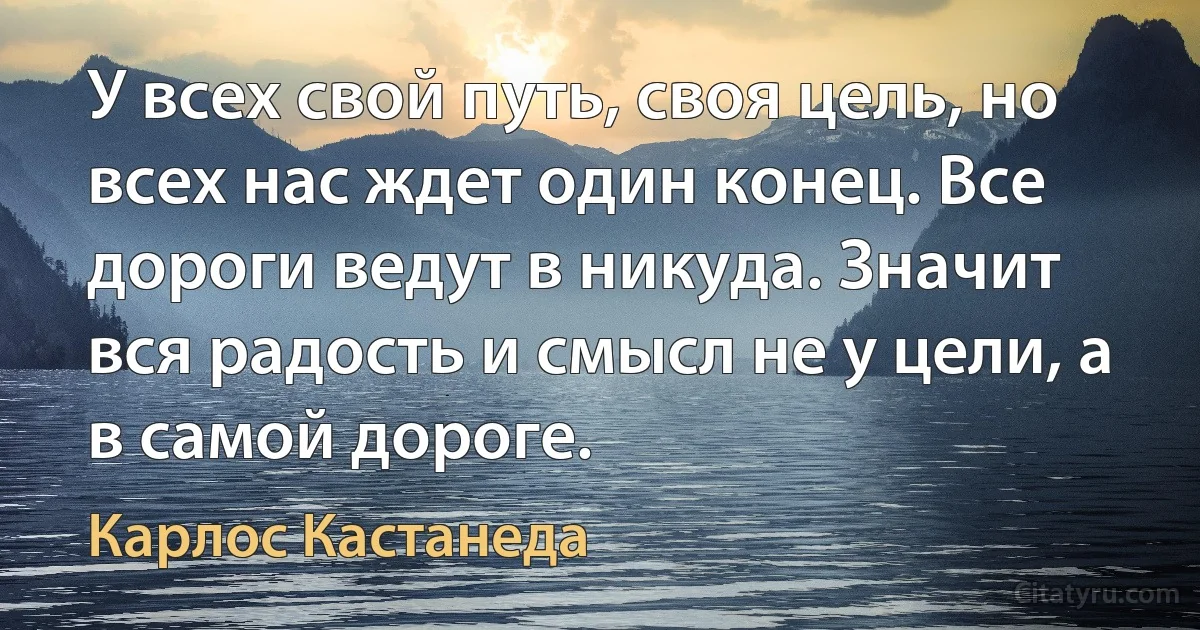 У всех свой путь, своя цель, но всех нас ждет один конец. Все дороги ведут в никуда. Значит вся радость и смысл не у цели, а в самой дороге. (Карлос Кастанеда)