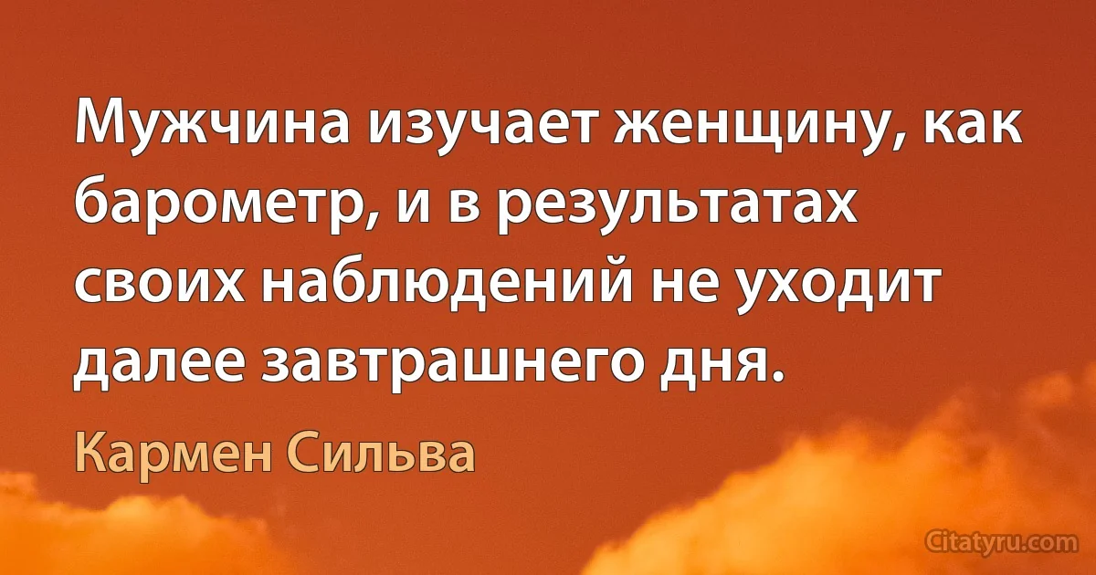 Мужчина изучает женщину, как барометр, и в результатах своих наблюдений не уходит далее завтрашнего дня. (Кармен Сильва)