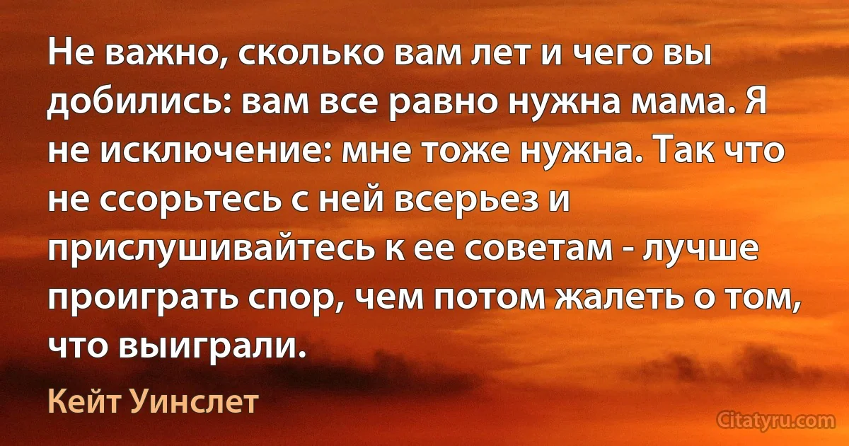 Не важно, сколько вам лет и чего вы добились: вам все равно нужна мама. Я не исключение: мне тоже нужна. Так что не ссорьтесь с ней всерьез и прислушивайтесь к ее советам - лучше проиграть спор, чем потом жалеть о том, что выиграли. (Кейт Уинслет)